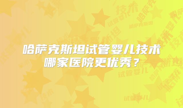 哈萨克斯坦试管婴儿技术哪家医院更优秀？