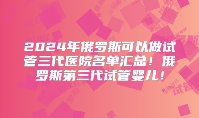 2024年俄罗斯可以做试管三代医院名单汇总！俄罗斯第三代试管婴儿！