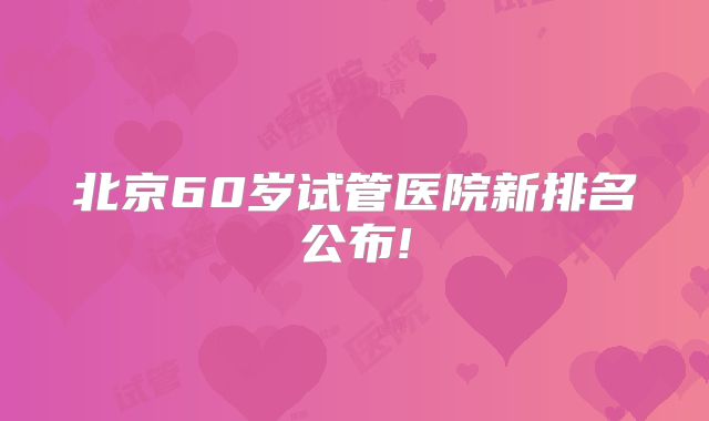 北京60岁试管医院新排名公布!