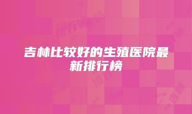 吉林比较好的生殖医院最新排行榜