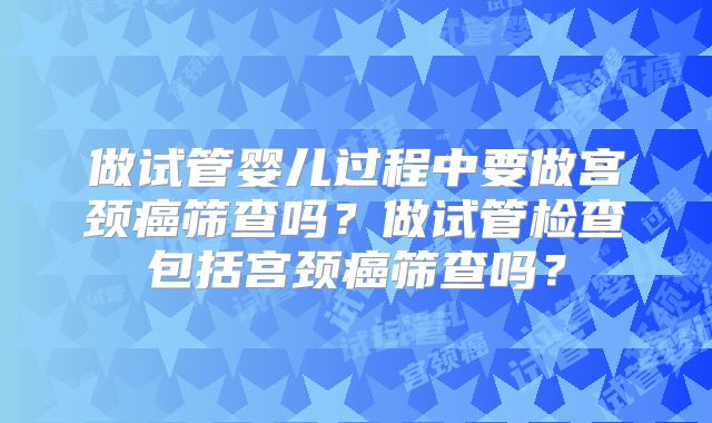 做试管婴儿过程中要做宫颈癌筛查吗?做试管检查包括宫颈癌筛查吗?