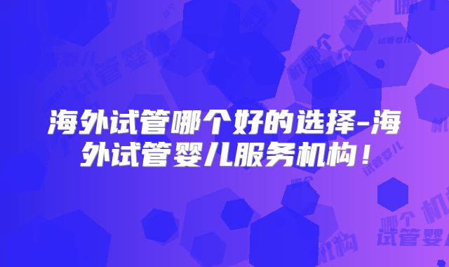 海外试管哪个好的选择-海外试管婴儿服务机构！