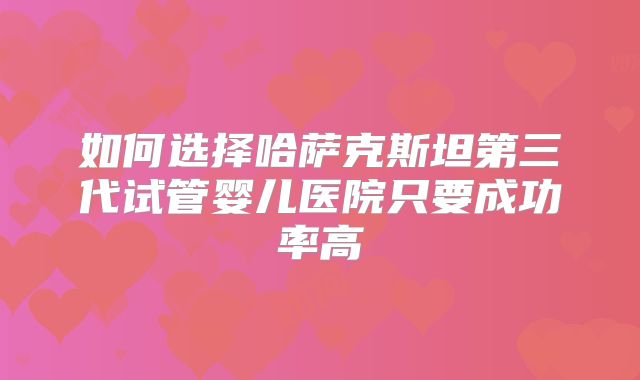 如何选择哈萨克斯坦第三代试管婴儿医院只要成功率高
