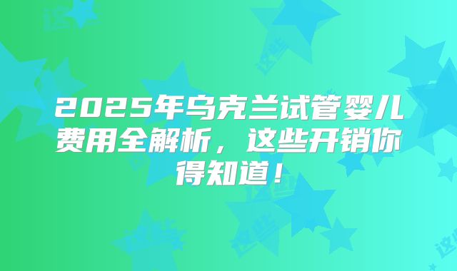 2025年乌克兰试管婴儿费用全解析，这些开销你得知道！