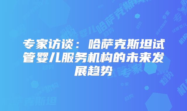 专家访谈：哈萨克斯坦试管婴儿服务机构的未来发展趋势