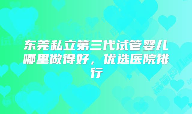 东莞私立第三代试管婴儿哪里做得好，优选医院排行