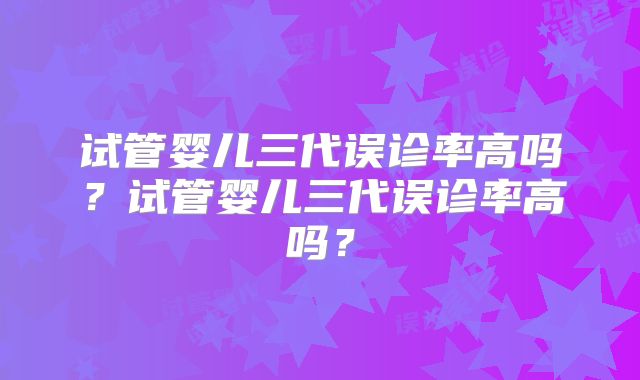试管婴儿三代误诊率高吗?试管婴儿三代误诊率高吗?