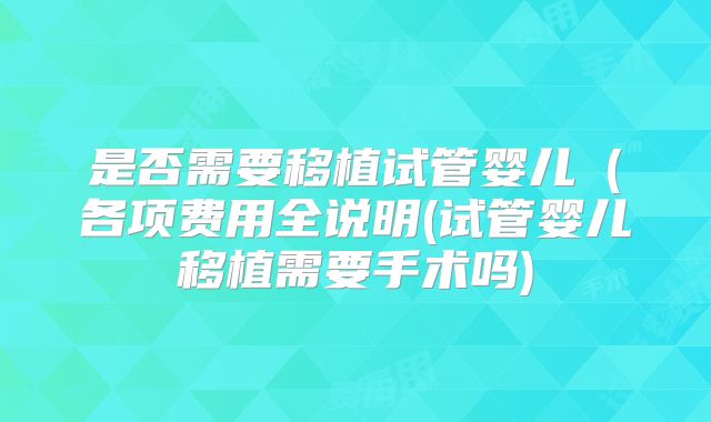 是否需要移植试管婴儿（各项费用全说明(试管婴儿移植需要手术吗)