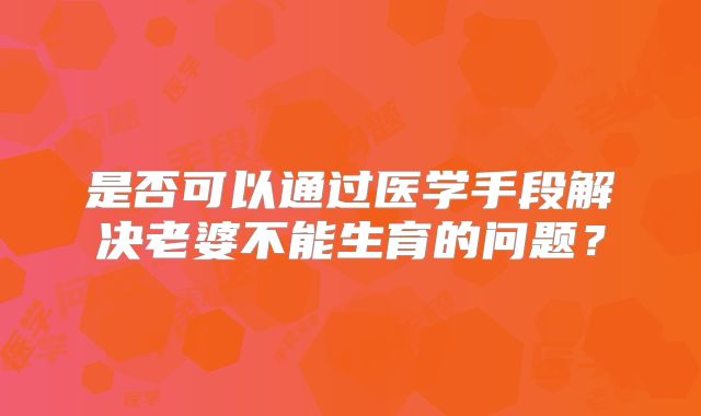 是否可以通过医学手段解决老婆不能生育的问题?
