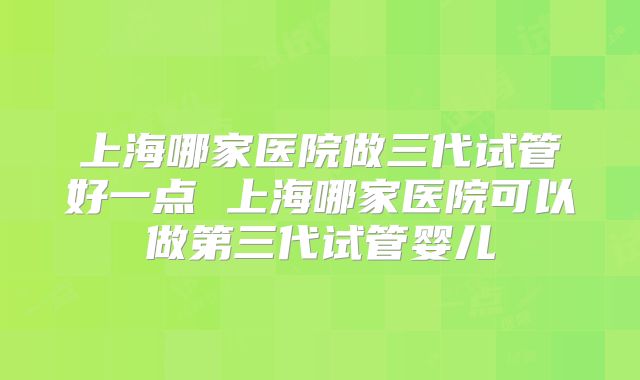 上海哪家医院做三代试管好一点 上海哪家医院可以做第三代试管婴儿