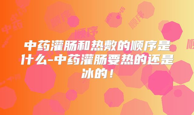 中药灌肠和热敷的顺序是什么-中药灌肠要热的还是冰的！