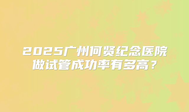 2025广州何贤纪念医院做试管成功率有多高？