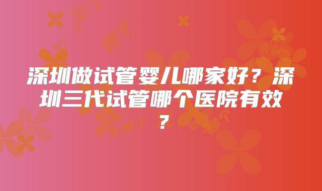 深圳做试管婴儿哪家好?深圳三代试管哪个医院有效?