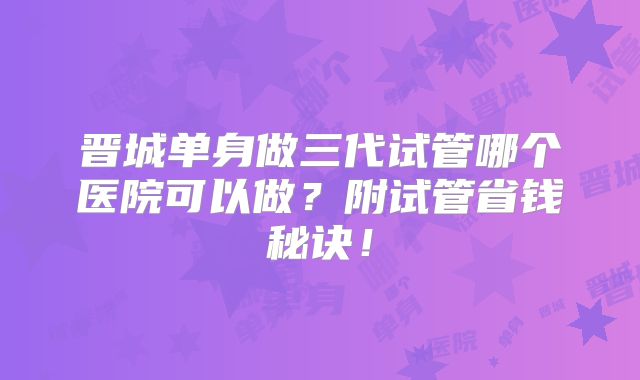 晋城单身做三代试管哪个医院可以做?附试管省钱秘诀!