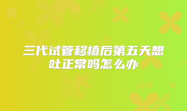 三代试管移植后第五天想吐正常吗怎么办