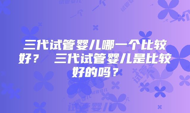 三代试管婴儿哪一个比较好? 三代试管婴儿是比较好的吗?