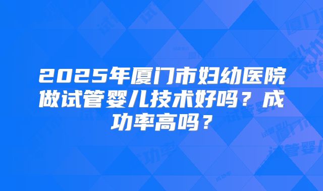 2025年厦门市妇幼医院做试管婴儿技术好吗？成功率高吗？