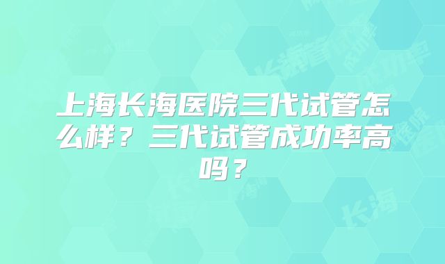 上海长海医院三代试管怎么样？三代试管成功率高吗？