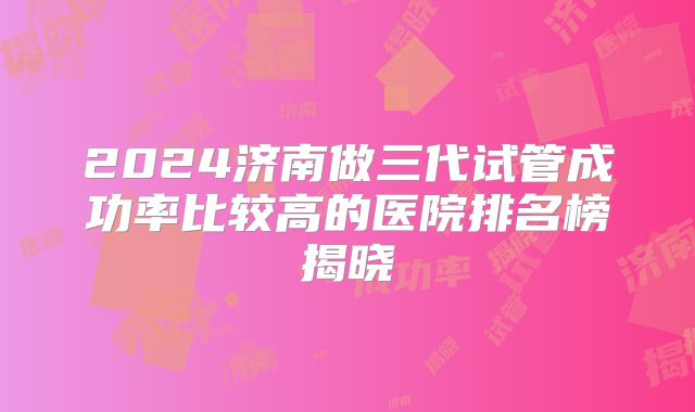 2024济南做三代试管成功率比较高的医院排名榜揭晓