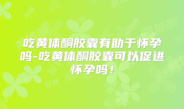 吃黄体酮胶囊有助于怀孕吗-吃黄体酮胶囊可以促进怀孕吗!