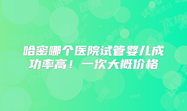 哈密哪个医院试管婴儿成功率高！一次大概价格
