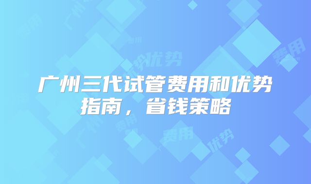 广州三代试管费用和优势指南，省钱策略