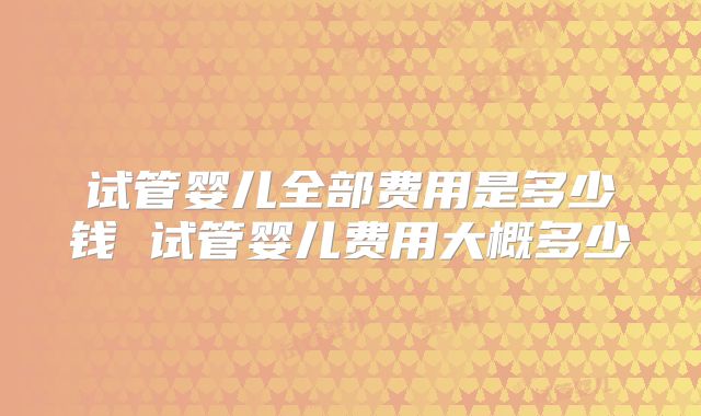 试管婴儿全部费用是多少钱 试管婴儿费用大概多少
