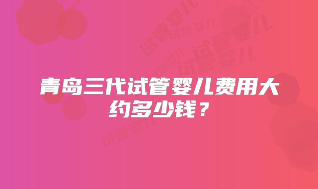 青岛三代试管婴儿费用大约多少钱？