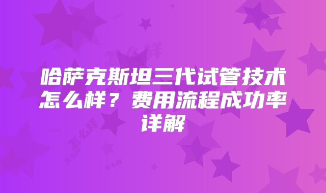 哈萨克斯坦三代试管技术怎么样?费用流程成功率详解