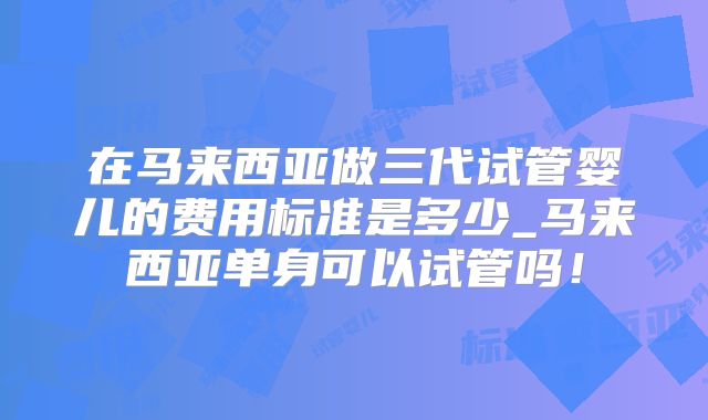在马来西亚做三代试管婴儿的费用标准是多少_马来西亚单身可以试管吗！