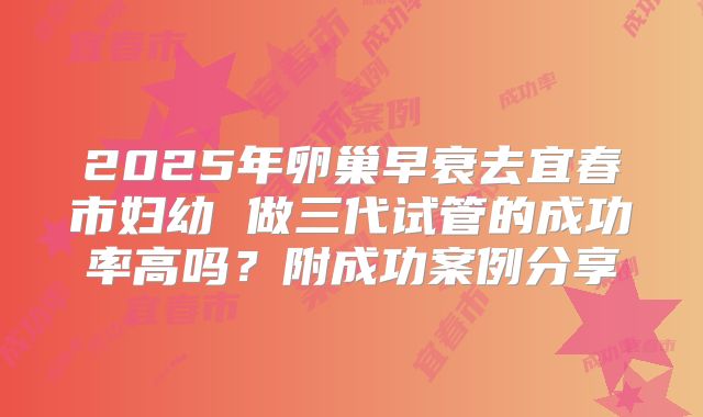 2025年卵巢早衰去宜春市妇幼 做三代试管的成功率高吗？附成功案例分享