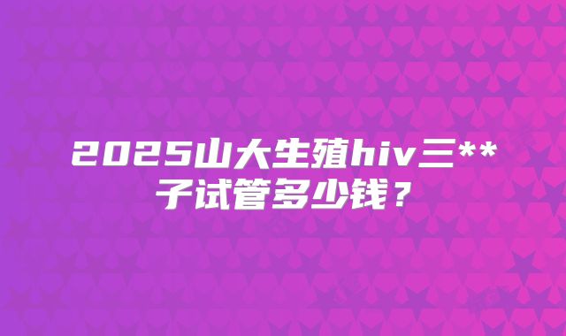 2025山大生殖hiv三**子试管多少钱?