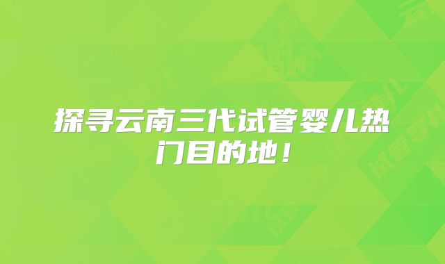 探寻云南三代试管婴儿热门目的地!