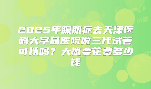 2025年腺肌症去天津医科大学总医院做三代试管可以吗?大概要花费多少钱