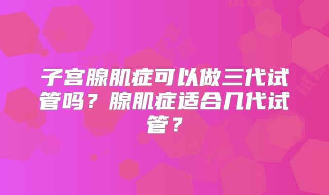 子宫腺肌症可以做三代试管吗?腺肌症适合几代试管?