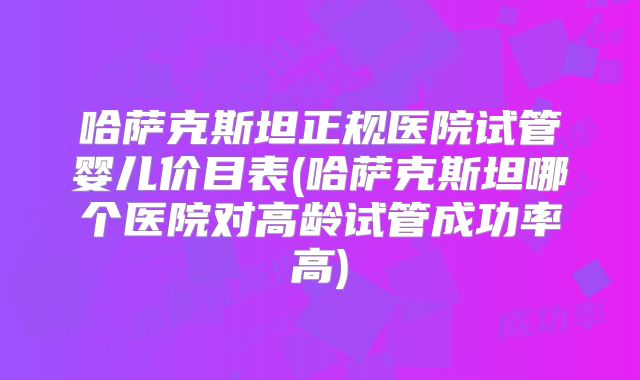 哈萨克斯坦正规医院试管婴儿价目表(哈萨克斯坦哪个医院对高龄试管成功率高)