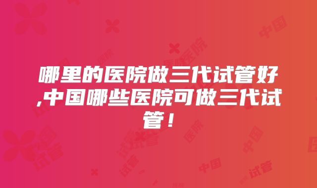 哪里的医院做三代试管好,中国哪些医院可做三代试管！