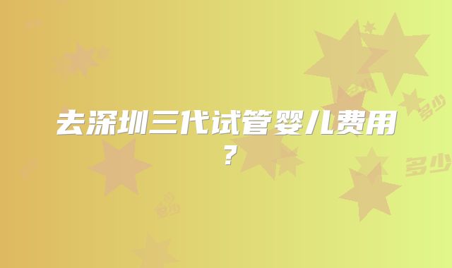 去深圳三代试管婴儿费用?