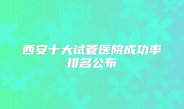 西安十大试管医院成功率排名公布