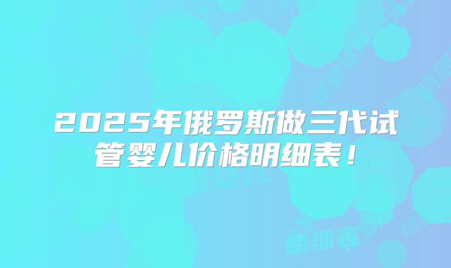 2025年俄罗斯做三代试管婴儿价格明细表！