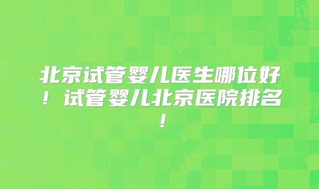 北京试管婴儿医生哪位好!试管婴儿北京医院排名!