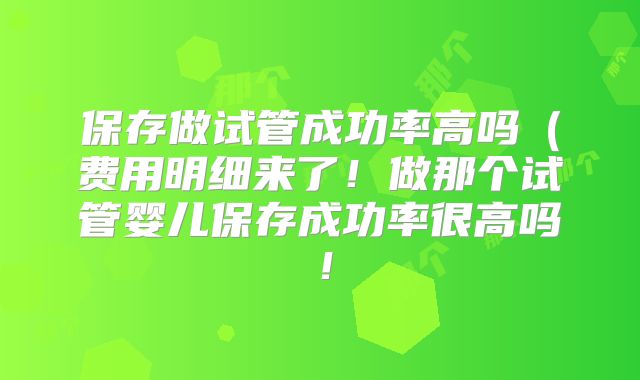 保存做试管成功率高吗（费用明细来了！做那个试管婴儿保存成功率很高吗！
