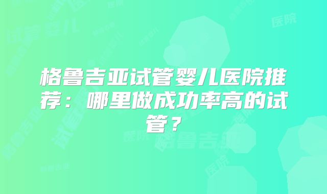 格鲁吉亚试管婴儿医院推荐:哪里做成功率高的试管?