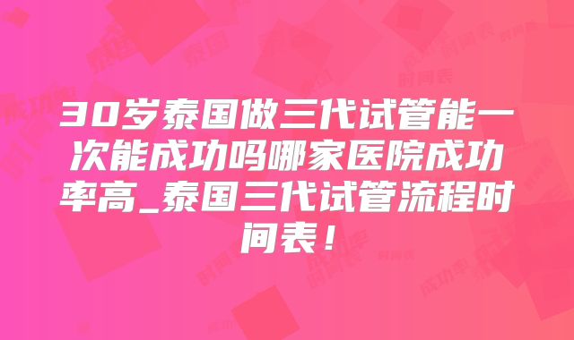 30岁泰国做三代试管能一次能成功吗哪家医院成功率高_泰国三代试管流程时间表!