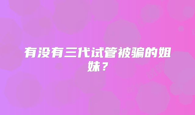 有没有三代试管被骗的姐妹?