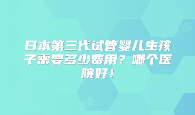 日本第三代试管婴儿生孩子需要多少费用？哪个医院好！
