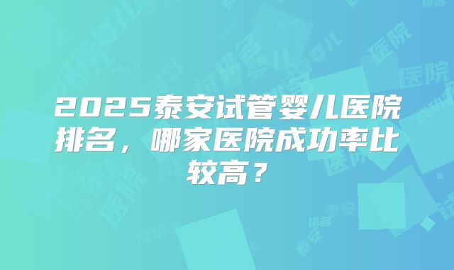 2025泰安试管婴儿医院排名，哪家医院成功率比较高？