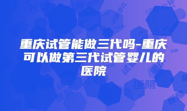 重庆试管能做三代吗-重庆可以做第三代试管婴儿的医院