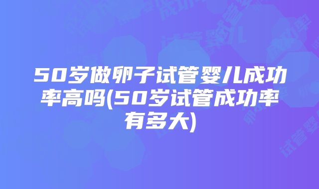 50岁做卵子试管婴儿成功率高吗(50岁试管成功率有多大)