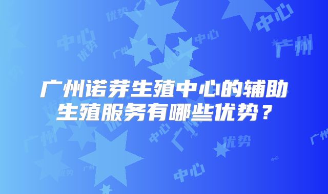 广州诺芽生殖中心的辅助生殖服务有哪些优势?